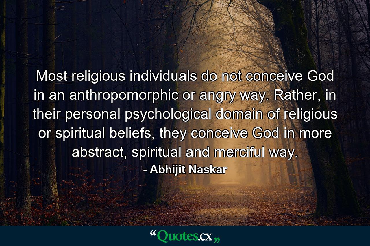 Most religious individuals do not conceive God in an anthropomorphic or angry way. Rather, in their personal psychological domain of religious or spiritual beliefs, they conceive God in more abstract, spiritual and merciful way. - Quote by Abhijit Naskar