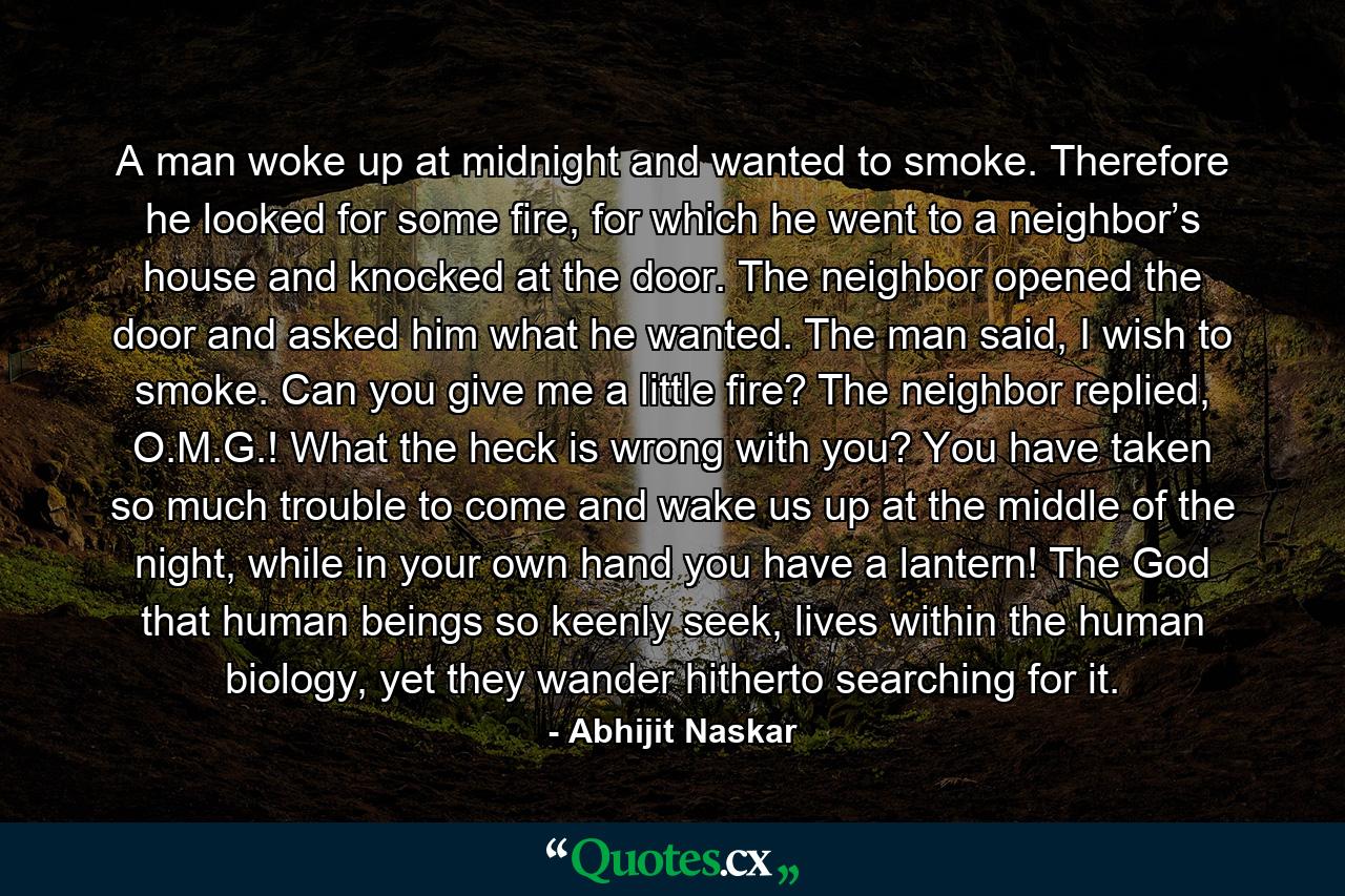 A man woke up at midnight and wanted to smoke. Therefore he looked for some fire, for which he went to a neighbor’s house and knocked at the door. The neighbor opened the door and asked him what he wanted. The man said, I wish to smoke. Can you give me a little fire? The neighbor replied, O.M.G.! What the heck is wrong with you? You have taken so much trouble to come and wake us up at the middle of the night, while in your own hand you have a lantern! The God that human beings so keenly seek, lives within the human biology, yet they wander hitherto searching for it. - Quote by Abhijit Naskar