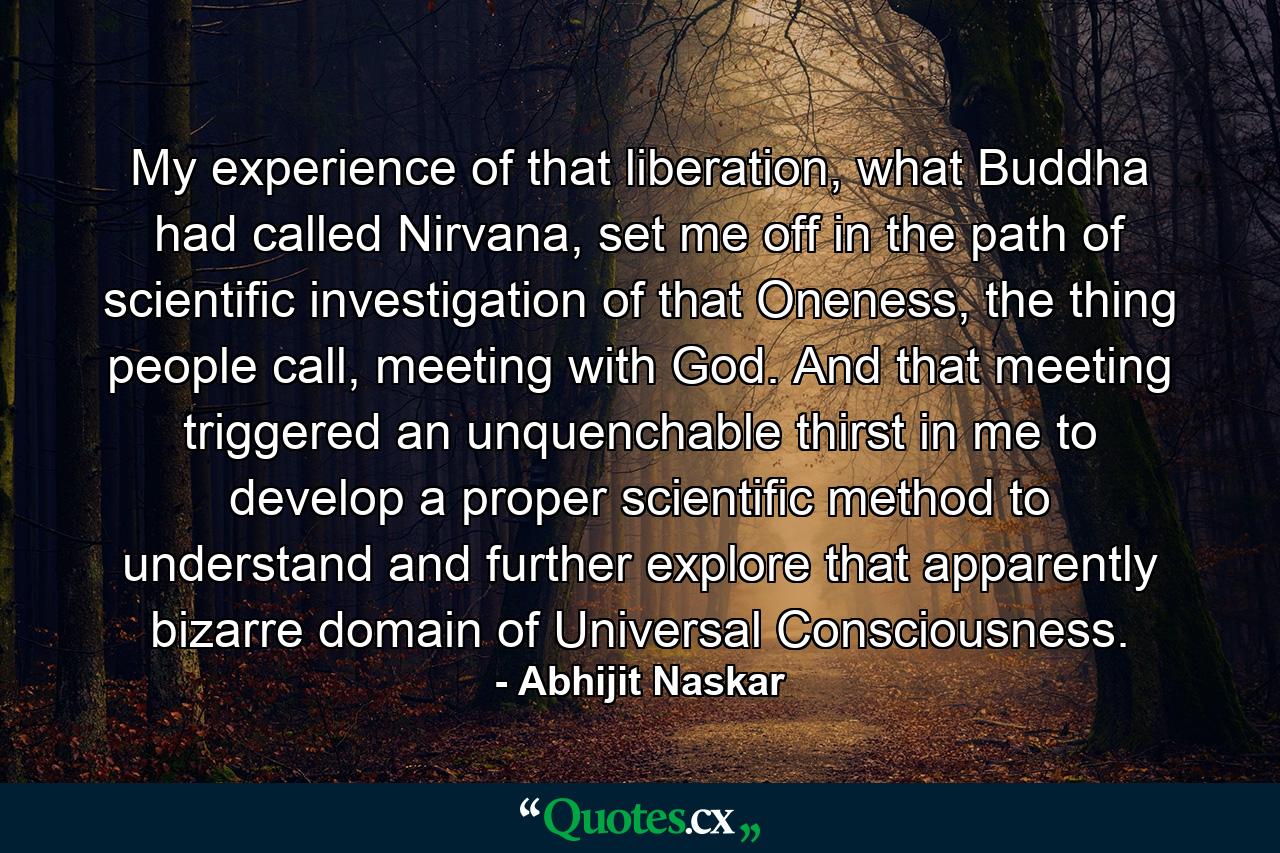 My experience of that liberation, what Buddha had called Nirvana, set me off in the path of scientific investigation of that Oneness, the thing people call, meeting with God. And that meeting triggered an unquenchable thirst in me to develop a proper scientific method to understand and further explore that apparently bizarre domain of Universal Consciousness. - Quote by Abhijit Naskar