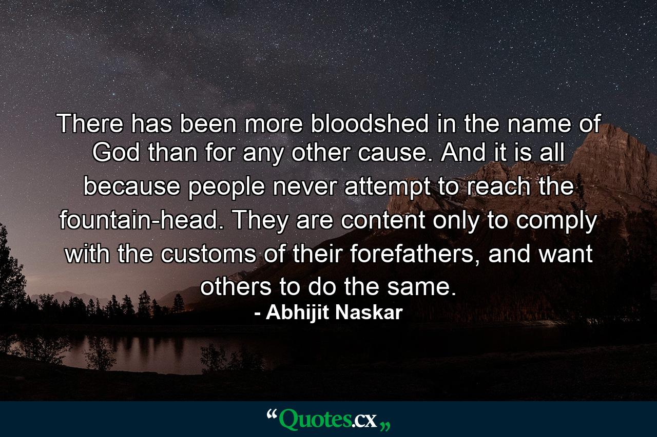 There has been more bloodshed in the name of God than for any other cause. And it is all because people never attempt to reach the fountain-head. They are content only to comply with the customs of their forefathers, and want others to do the same. - Quote by Abhijit Naskar