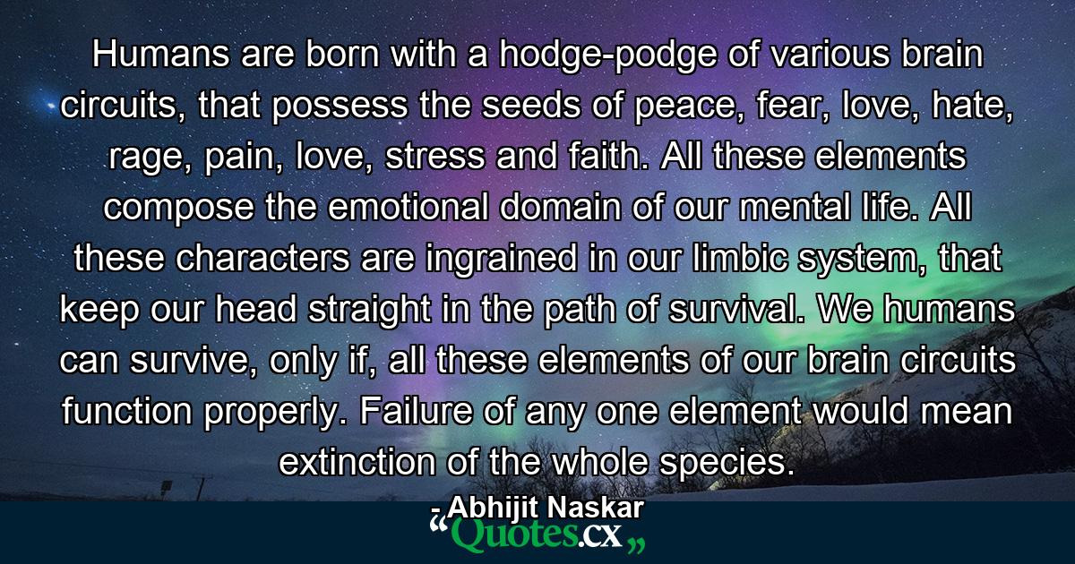 Humans are born with a hodge-podge of various brain circuits, that possess the seeds of peace, fear, love, hate, rage, pain, love, stress and faith. All these elements compose the emotional domain of our mental life. All these characters are ingrained in our limbic system, that keep our head straight in the path of survival. We humans can survive, only if, all these elements of our brain circuits function properly. Failure of any one element would mean extinction of the whole species. - Quote by Abhijit Naskar