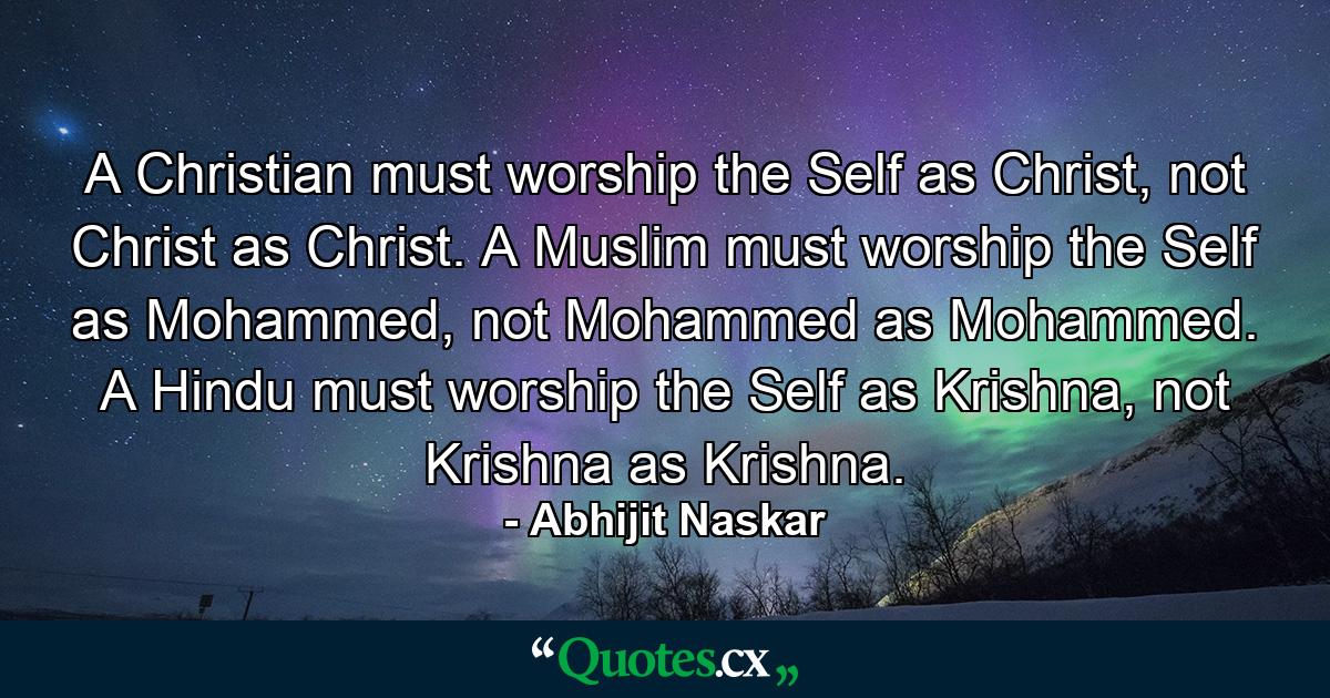 A Christian must worship the Self as Christ, not Christ as Christ. A Muslim must worship the Self as Mohammed, not Mohammed as Mohammed. A Hindu must worship the Self as Krishna, not Krishna as Krishna. - Quote by Abhijit Naskar