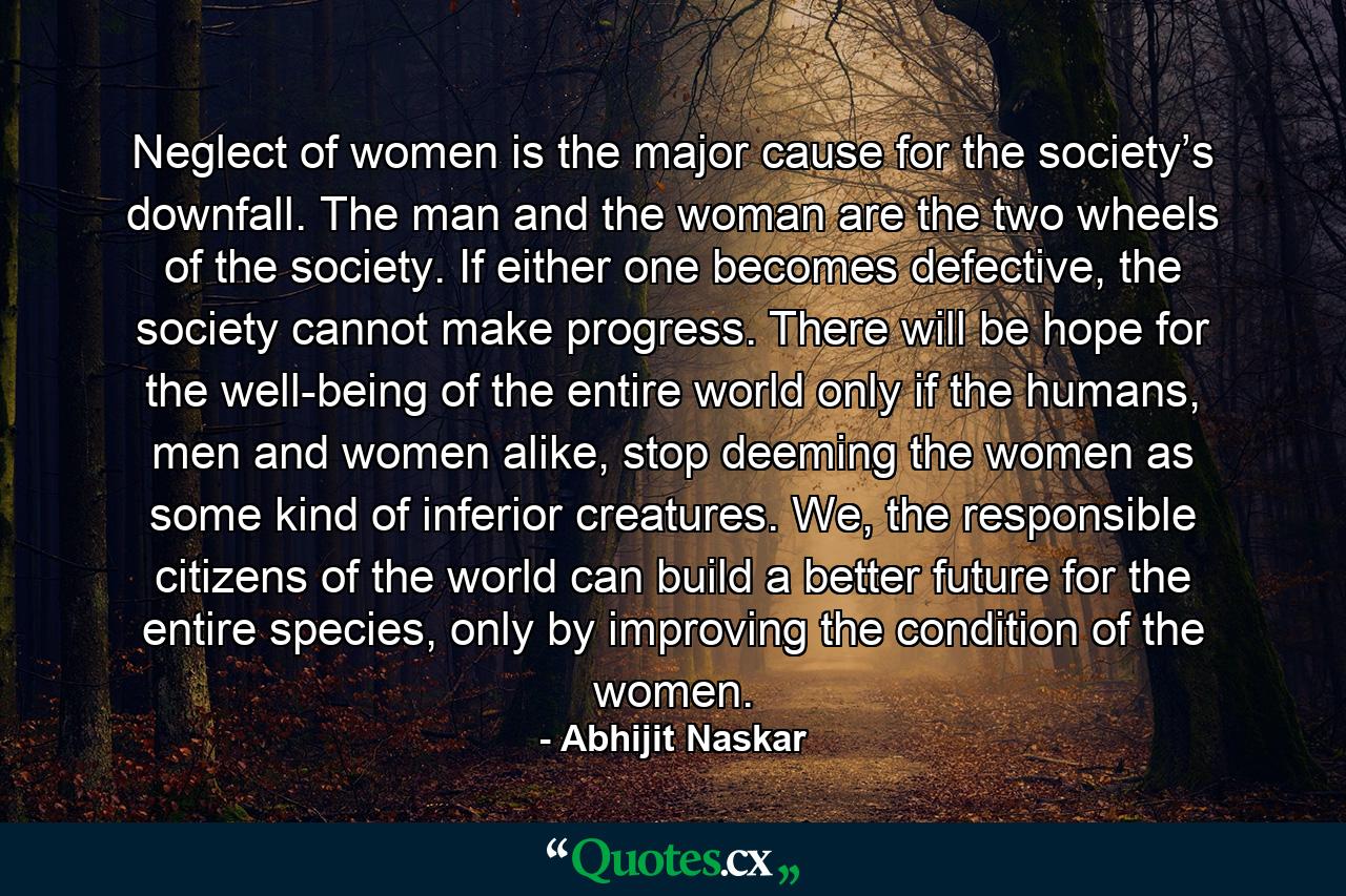 Neglect of women is the major cause for the society’s downfall. The man and the woman are the two wheels of the society. If either one becomes defective, the society cannot make progress. There will be hope for the well-being of the entire world only if the humans, men and women alike, stop deeming the women as some kind of inferior creatures. We, the responsible citizens of the world can build a better future for the entire species, only by improving the condition of the women. - Quote by Abhijit Naskar