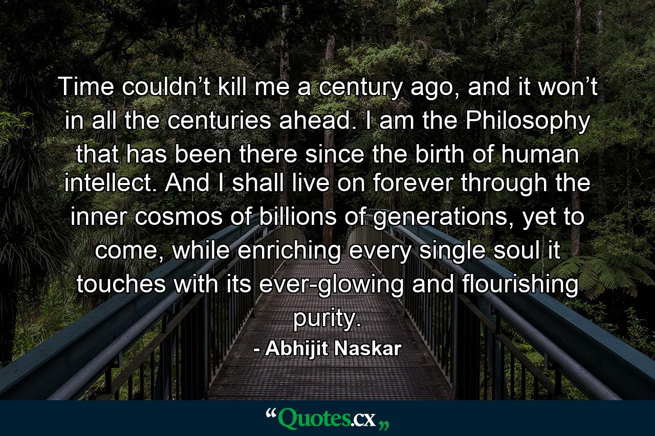 Time couldn’t kill me a century ago, and it won’t in all the centuries ahead. I am the Philosophy that has been there since the birth of human intellect. And I shall live on forever through the inner cosmos of billions of generations, yet to come, while enriching every single soul it touches with its ever-glowing and flourishing purity. - Quote by Abhijit Naskar