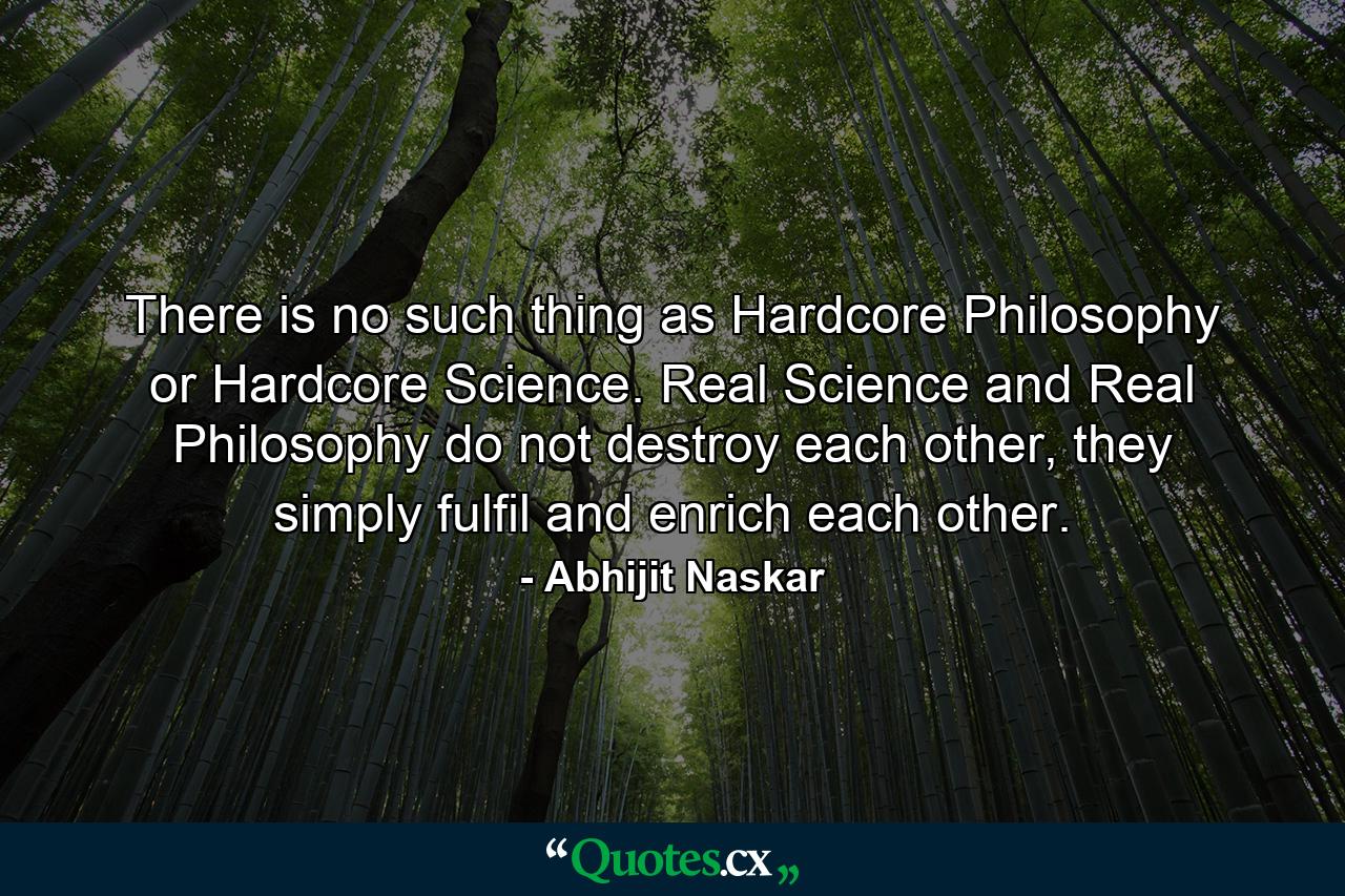 There is no such thing as Hardcore Philosophy or Hardcore Science. Real Science and Real Philosophy do not destroy each other, they simply fulfil and enrich each other. - Quote by Abhijit Naskar