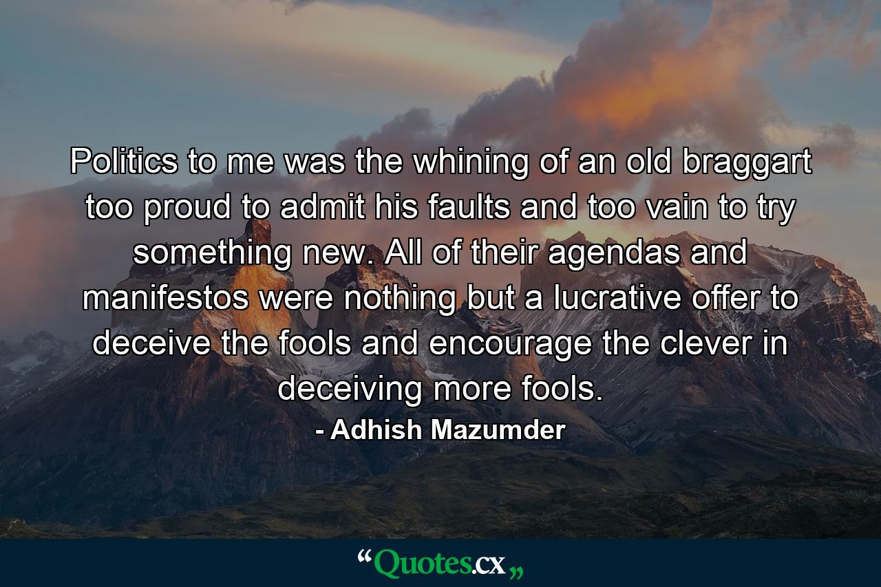 Politics to me was the whining of an old braggart too proud to admit his faults and too vain to try something new. All of their agendas and manifestos were nothing but a lucrative offer to deceive the fools and encourage the clever in deceiving more fools. - Quote by Adhish Mazumder