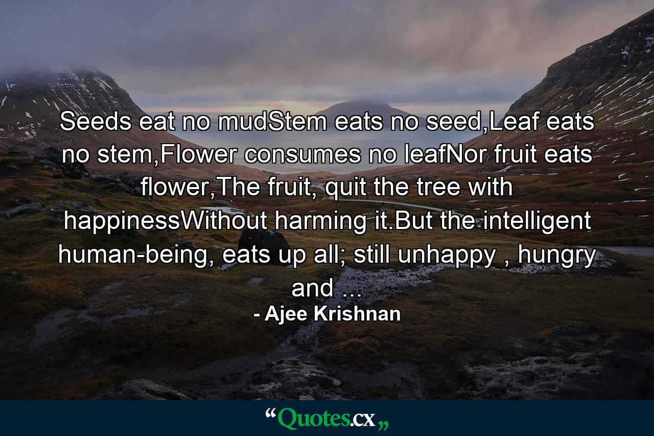 Seeds eat no mudStem eats no seed,Leaf eats no stem,Flower consumes no leafNor fruit eats flower,The fruit, quit the tree with happinessWithout harming it.But the intelligent human-being, eats up all; still unhappy , hungry and ... - Quote by Ajee Krishnan