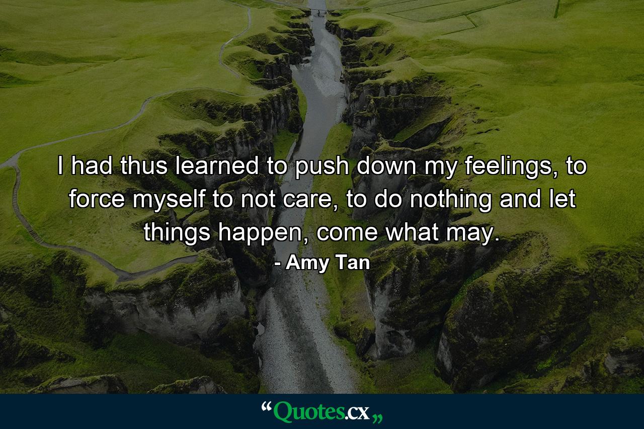 I had thus learned to push down my feelings, to force myself to not care, to do nothing and let things happen, come what may. - Quote by Amy Tan