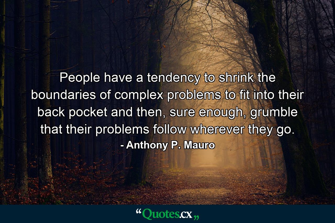 People have a tendency to shrink the boundaries of complex problems to fit into their back pocket and then, sure enough, grumble that their problems follow wherever they go. - Quote by Anthony P. Mauro