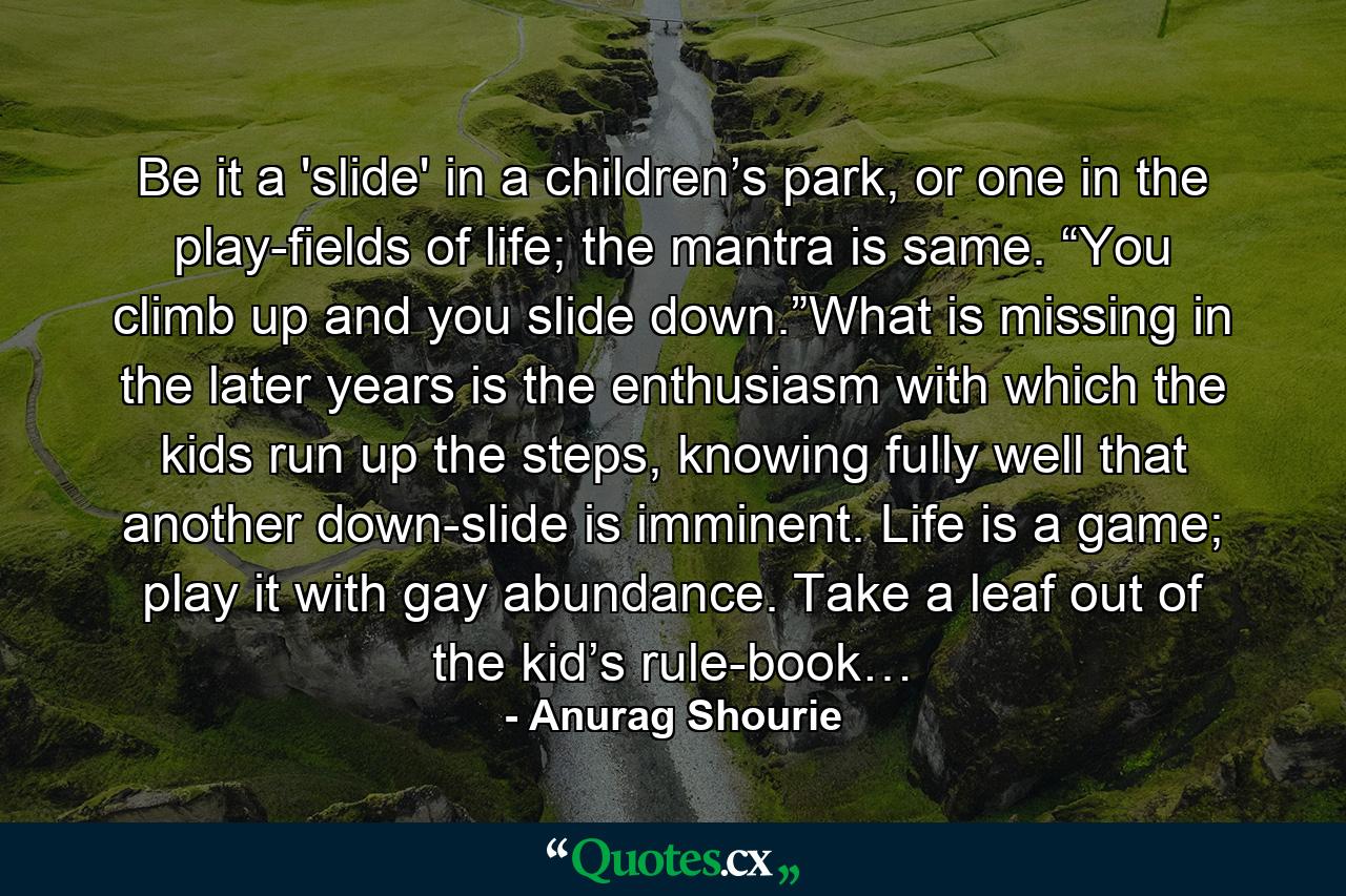 Be it a 'slide' in a children’s park, or one in the play-fields of life; the mantra is same. “You climb up and you slide down.”What is missing in the later years is the enthusiasm with which the kids run up the steps, knowing fully well that another down-slide is imminent. Life is a game; play it with gay abundance. Take a leaf out of the kid’s rule-book… - Quote by Anurag Shourie