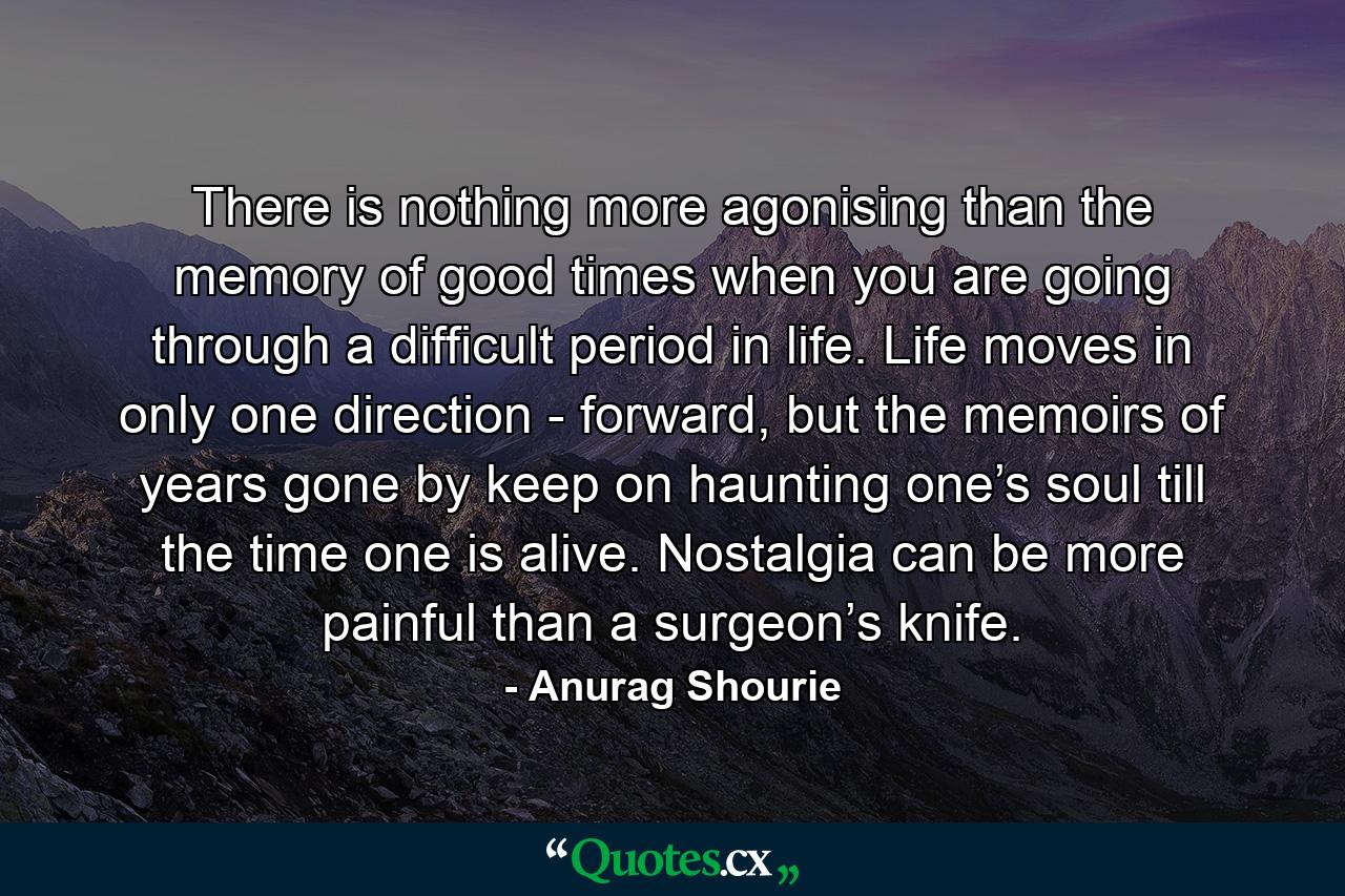 There is nothing more agonising than the memory of good times when you are going through a difficult period in life. Life moves in only one direction - forward, but the memoirs of years gone by keep on haunting one’s soul till the time one is alive. Nostalgia can be more painful than a surgeon’s knife. - Quote by Anurag Shourie