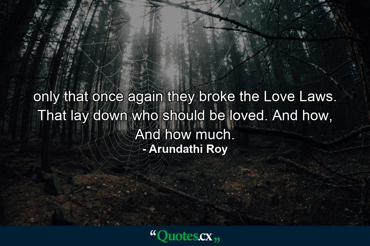 only that once again they broke the Love Laws. That lay down who should be loved. And how, And how much. - Quote by Arundathi Roy