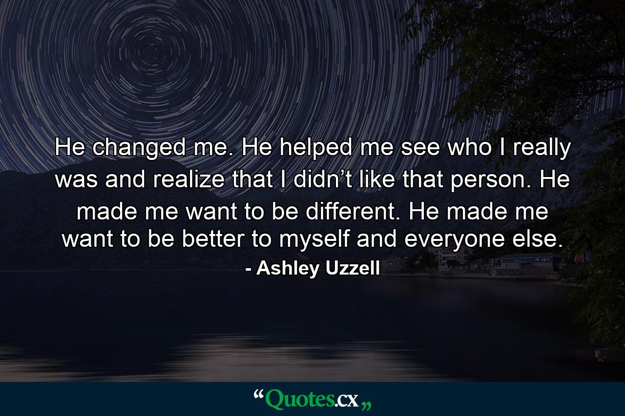 He changed me. He helped me see who I really was and realize that I didn’t like that person. He made me want to be different. He made me want to be better to myself and everyone else. - Quote by Ashley Uzzell