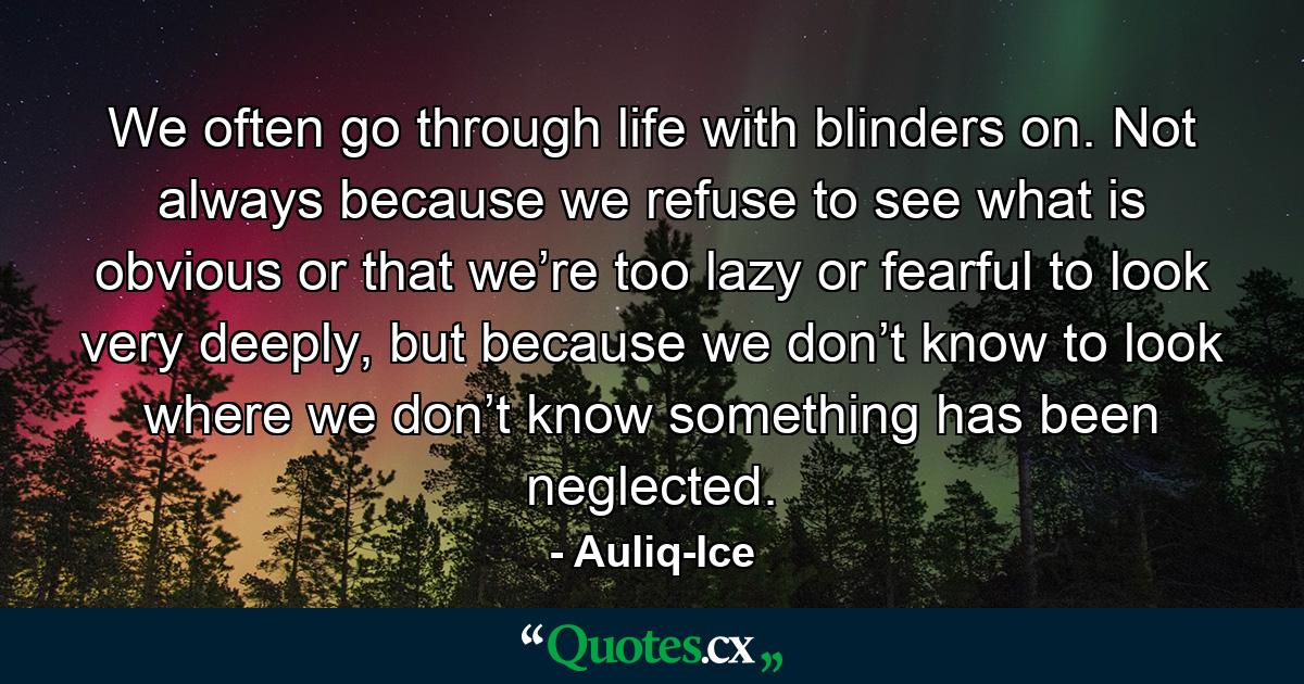 We often go through life with blinders on. Not always because we refuse to see what is obvious or that we’re too lazy or fearful to look very deeply, but because we don’t know to look where we don’t know something has been neglected. - Quote by Auliq-Ice