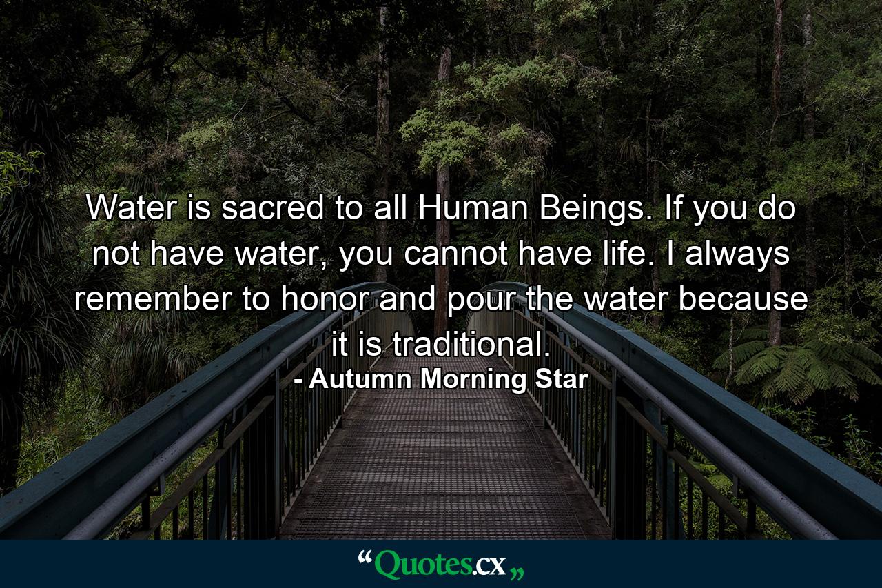 Water is sacred to all Human Beings. If you do not have water, you cannot have life. I always remember to honor and pour the water because it is traditional. - Quote by Autumn Morning Star