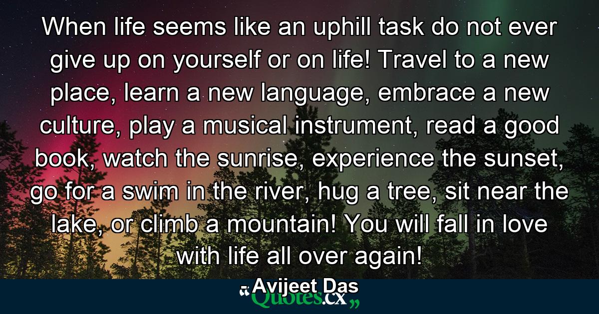 When life seems like an uphill task do not ever give up on yourself or on life! Travel to a new place, learn a new language, embrace a new culture, play a musical instrument, read a good book, watch the sunrise, experience the sunset, go for a swim in the river, hug a tree, sit near the lake, or climb a mountain! You will fall in love with life all over again! - Quote by Avijeet Das