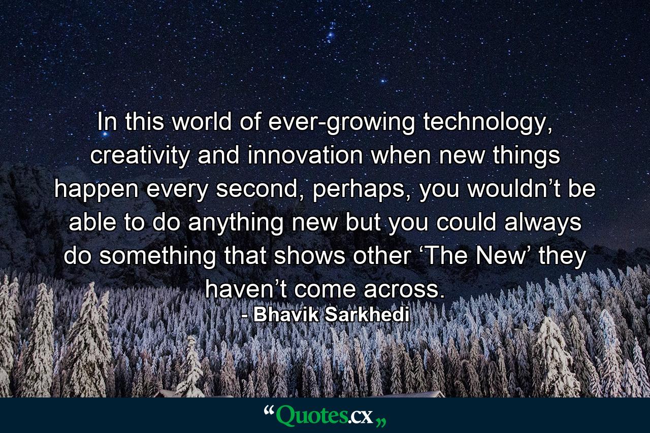 In this world of ever-growing technology, creativity and innovation when new things happen every second, perhaps, you wouldn’t be able to do anything new but you could always do something that shows other ‘The New’ they haven’t come across. - Quote by Bhavik Sarkhedi