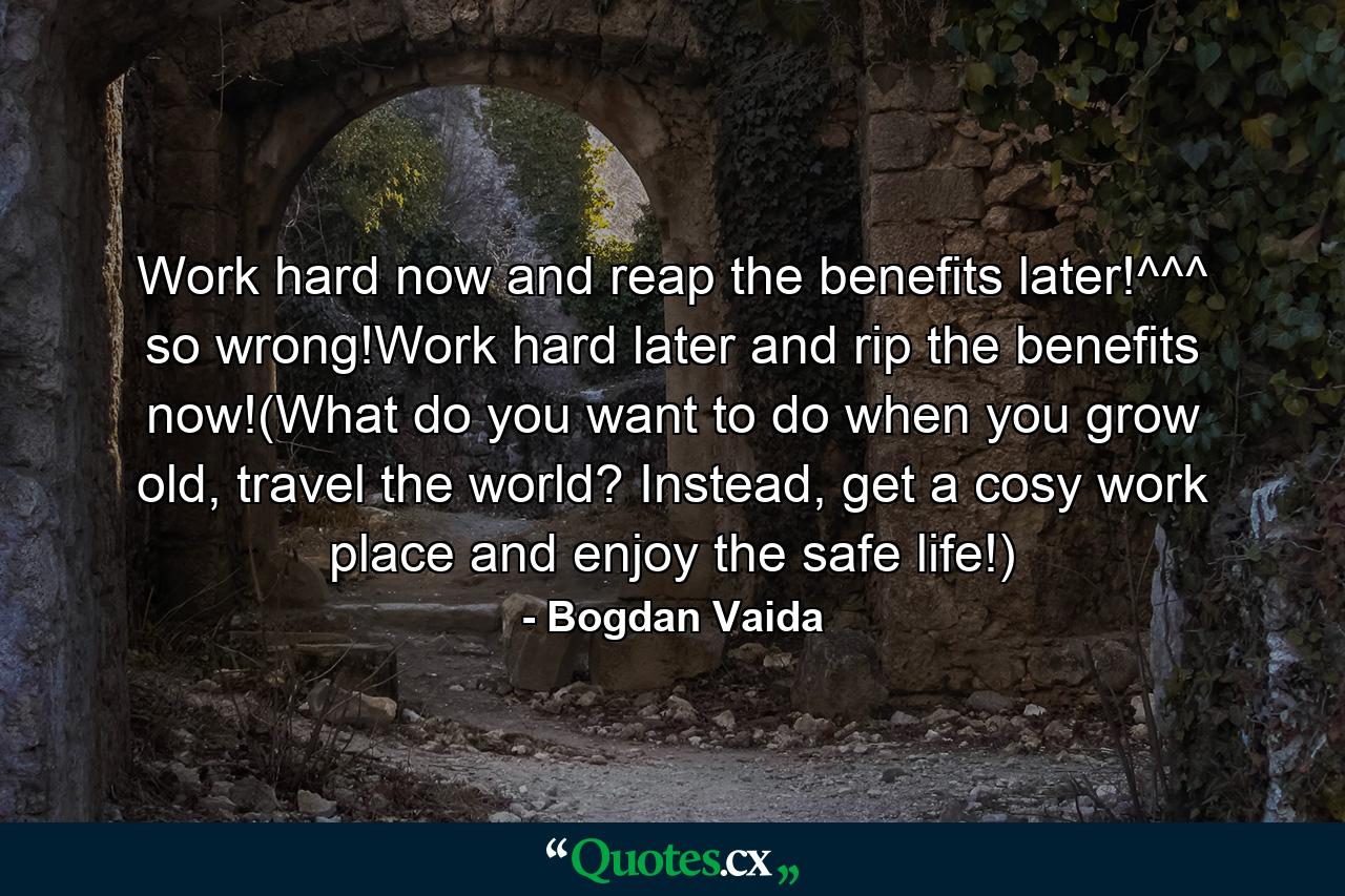 Work hard now and reap the benefits later!^^^ so wrong!Work hard later and rip the benefits now!(What do you want to do when you grow old, travel the world? Instead, get a cosy work place and enjoy the safe life!) - Quote by Bogdan Vaida