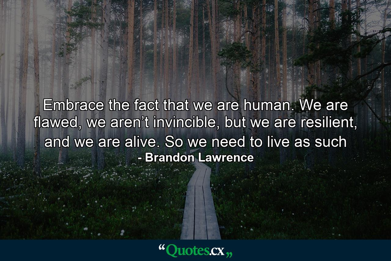 Embrace the fact that we are human. We are flawed, we aren’t invincible, but we are resilient, and we are alive. So we need to live as such - Quote by Brandon Lawrence