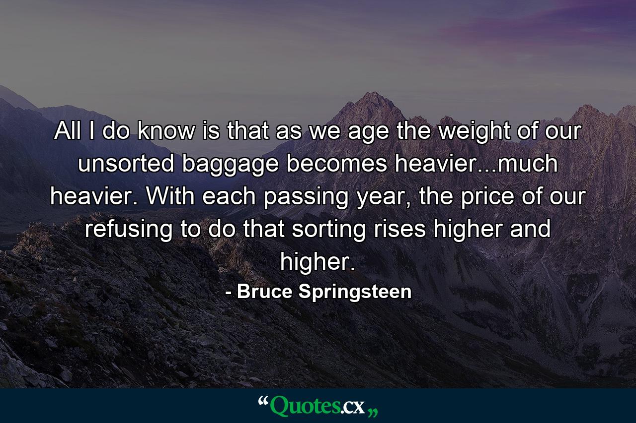 All I do know is that as we age the weight of our unsorted baggage becomes heavier...much heavier. With each passing year, the price of our refusing to do that sorting rises higher and higher. - Quote by Bruce Springsteen