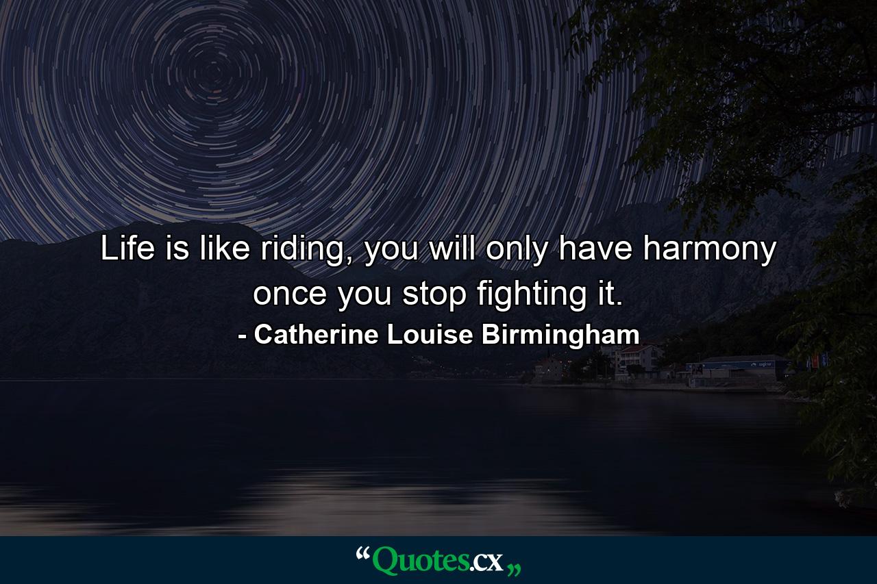 Life is like riding, you will only have harmony once you stop fighting it. - Quote by Catherine Louise Birmingham