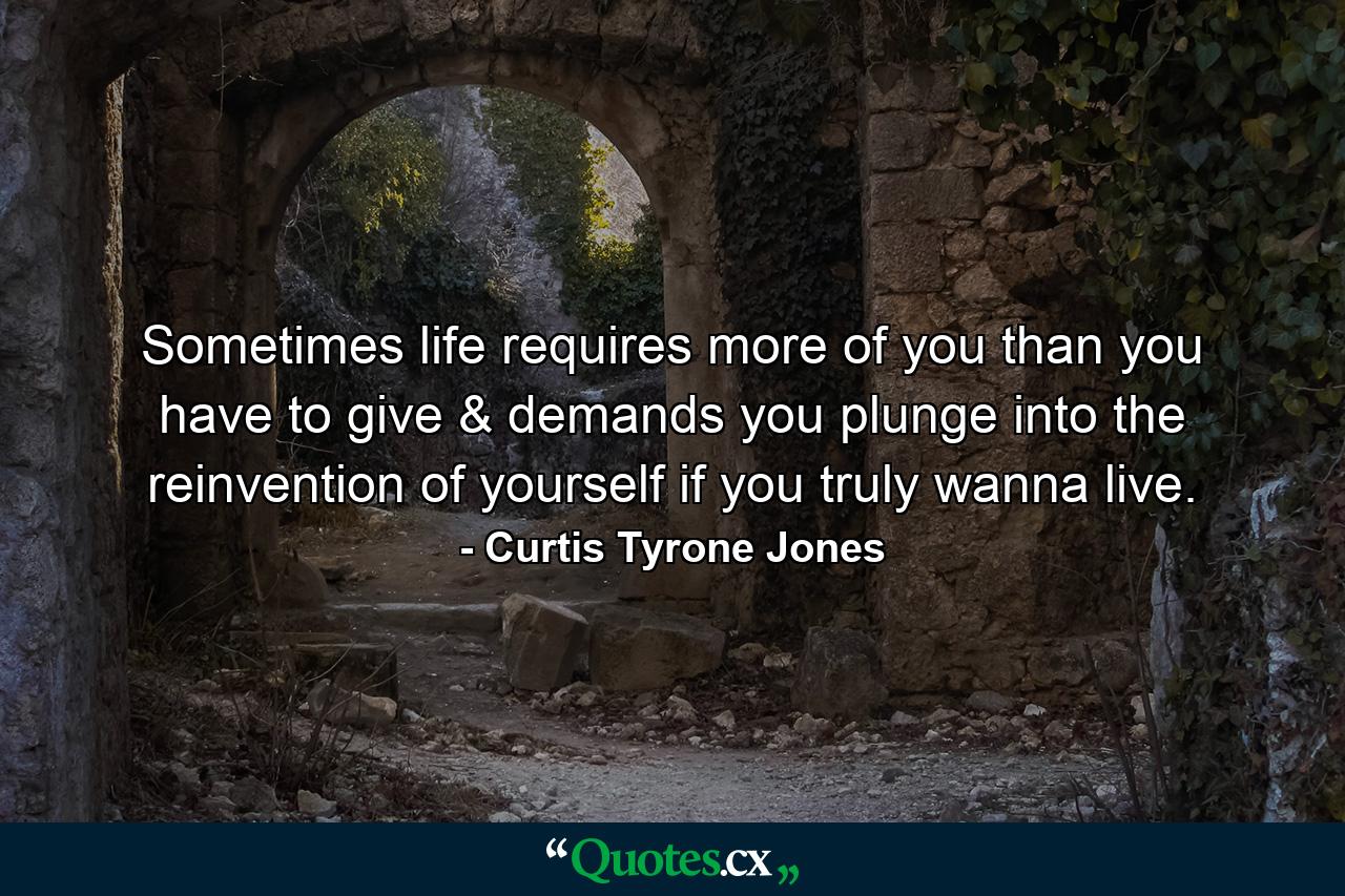 Sometimes life requires more of you than you have to give & demands you plunge into the reinvention of yourself if you truly wanna live. - Quote by Curtis Tyrone Jones