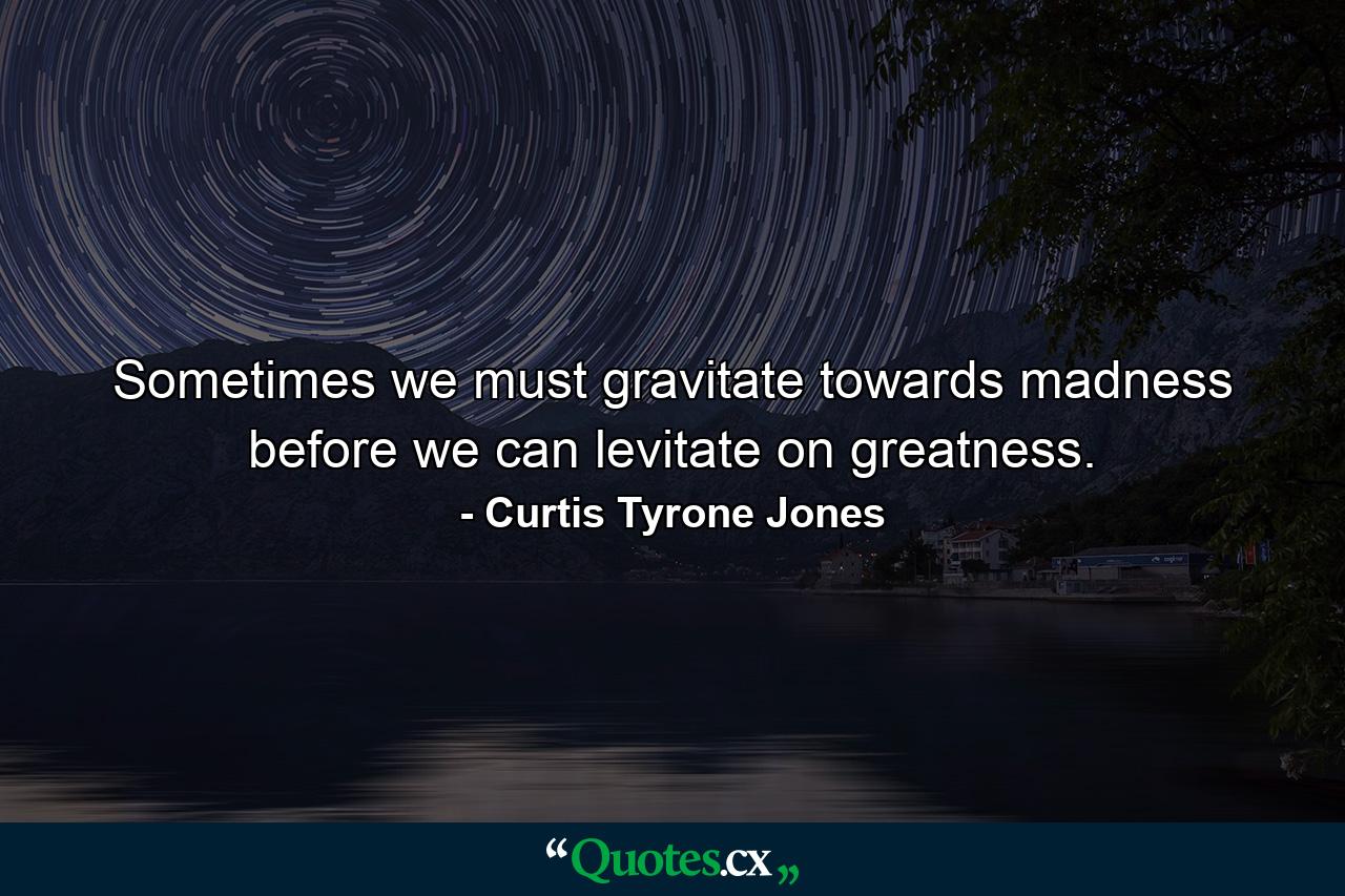 Sometimes we must gravitate towards madness before we can levitate on greatness. - Quote by Curtis Tyrone Jones