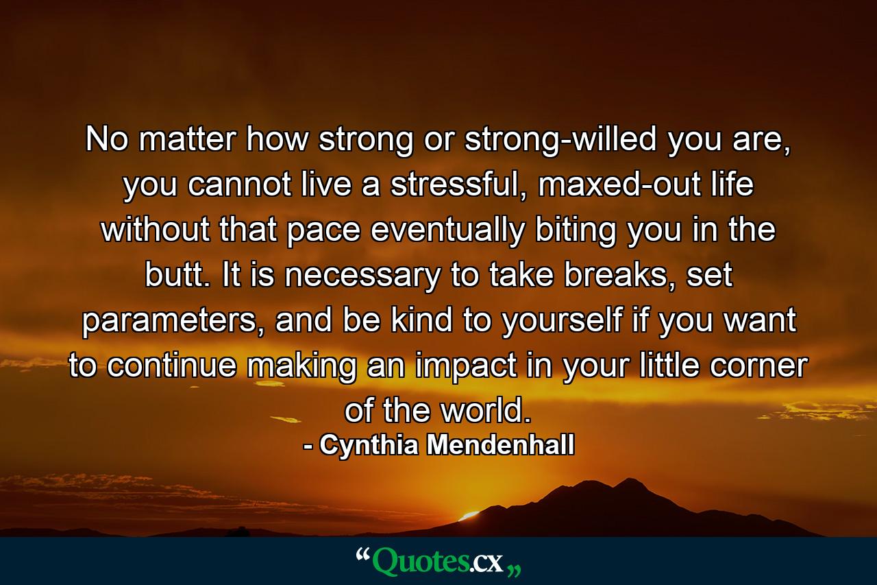 No matter how strong or strong-willed you are, you cannot live a stressful, maxed-out life without that pace eventually biting you in the butt. It is necessary to take breaks, set parameters, and be kind to yourself if you want to continue making an impact in your little corner of the world. - Quote by Cynthia Mendenhall