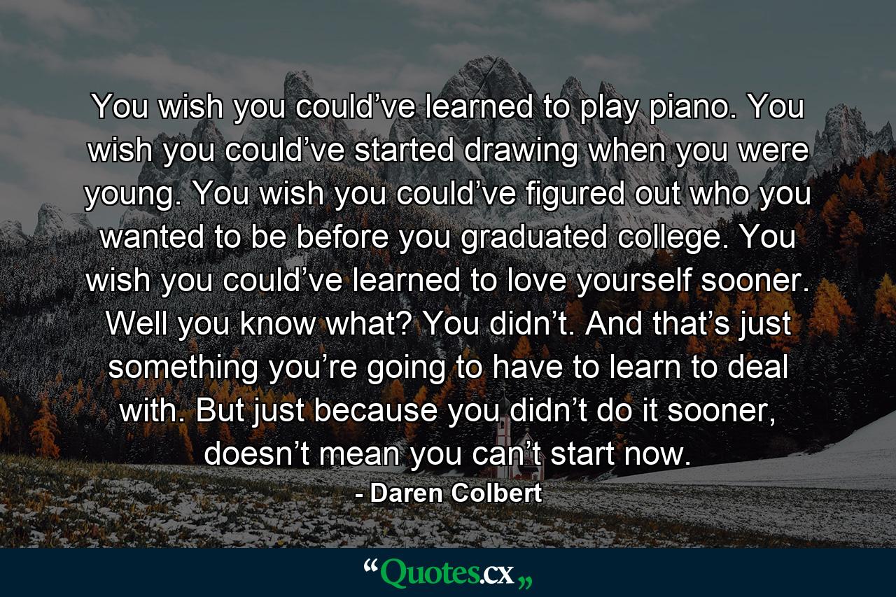 You wish you could’ve learned to play piano. You wish you could’ve started drawing when you were young. You wish you could’ve figured out who you wanted to be before you graduated college. You wish you could’ve learned to love yourself sooner. Well you know what? You didn’t. And that’s just something you’re going to have to learn to deal with. But just because you didn’t do it sooner, doesn’t mean you can’t start now. - Quote by Daren Colbert