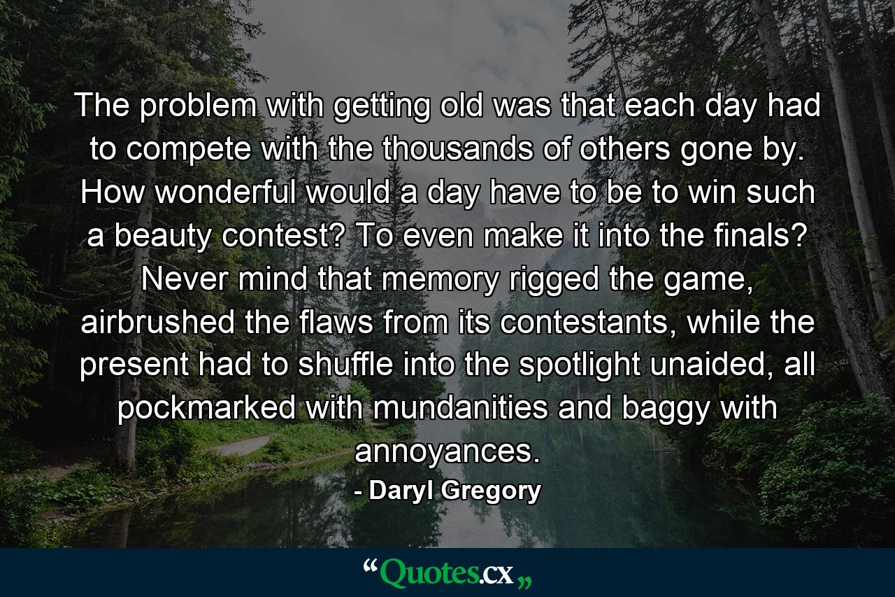 The problem with getting old was that each day had to compete with the thousands of others gone by. How wonderful would a day have to be to win such a beauty contest? To even make it into the finals? Never mind that memory rigged the game, airbrushed the flaws from its contestants, while the present had to shuffle into the spotlight unaided, all pockmarked with mundanities and baggy with annoyances. - Quote by Daryl Gregory