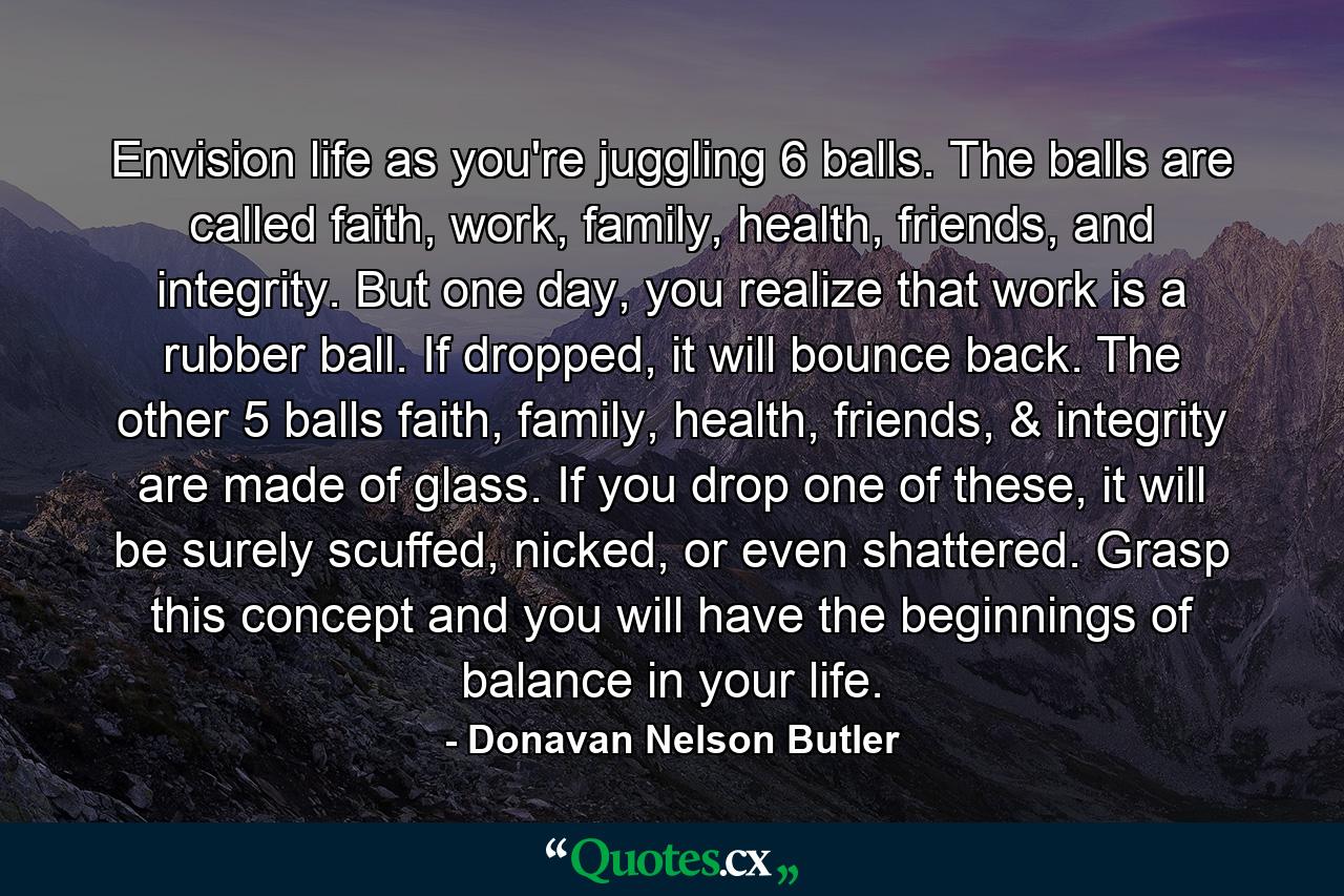 Envision life as you're juggling 6 balls. The balls are called faith, work, family, health, friends, and integrity. But one day, you realize that work is a rubber ball. If dropped, it will bounce back. The other 5 balls faith, family, health, friends, & integrity are made of glass. If you drop one of these, it will be surely scuffed, nicked, or even shattered. Grasp this concept and you will have the beginnings of balance in your life. - Quote by Donavan Nelson Butler