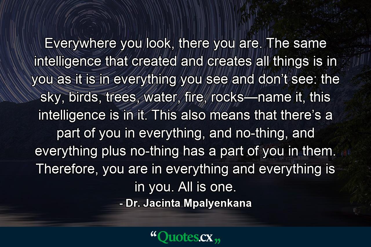 Everywhere you look, there you are. The same intelligence that created and creates all things is in you as it is in everything you see and don’t see: the sky, birds, trees, water, fire, rocks—name it, this intelligence is in it. This also means that there’s a part of you in everything, and no-thing, and everything plus no-thing has a part of you in them. Therefore, you are in everything and everything is in you. All is one. - Quote by Dr. Jacinta Mpalyenkana