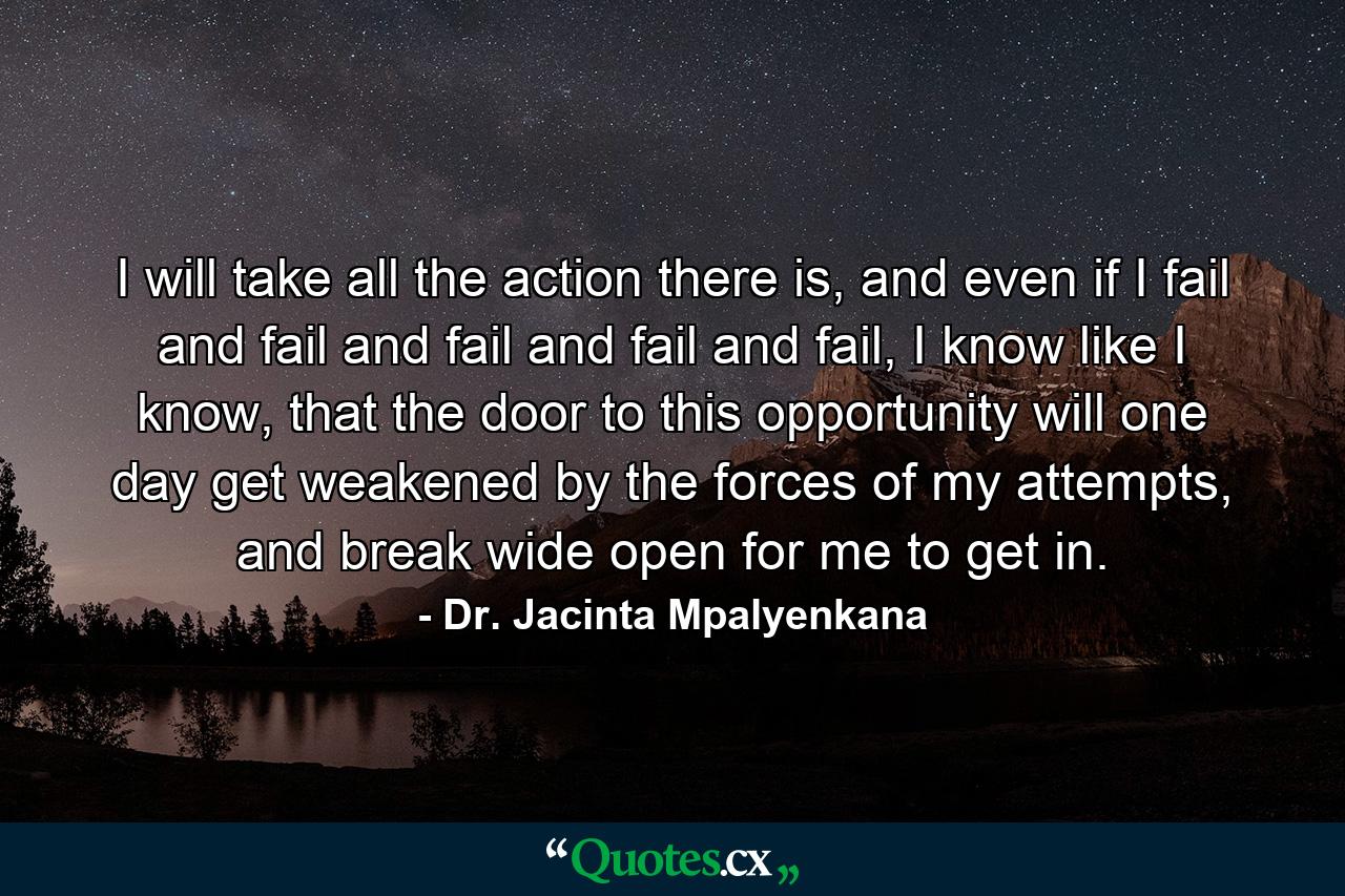 I will take all the action there is, and even if I fail and fail and fail and fail and fail, I know like I know, that the door to this opportunity will one day get weakened by the forces of my attempts, and break wide open for me to get in. - Quote by Dr. Jacinta Mpalyenkana