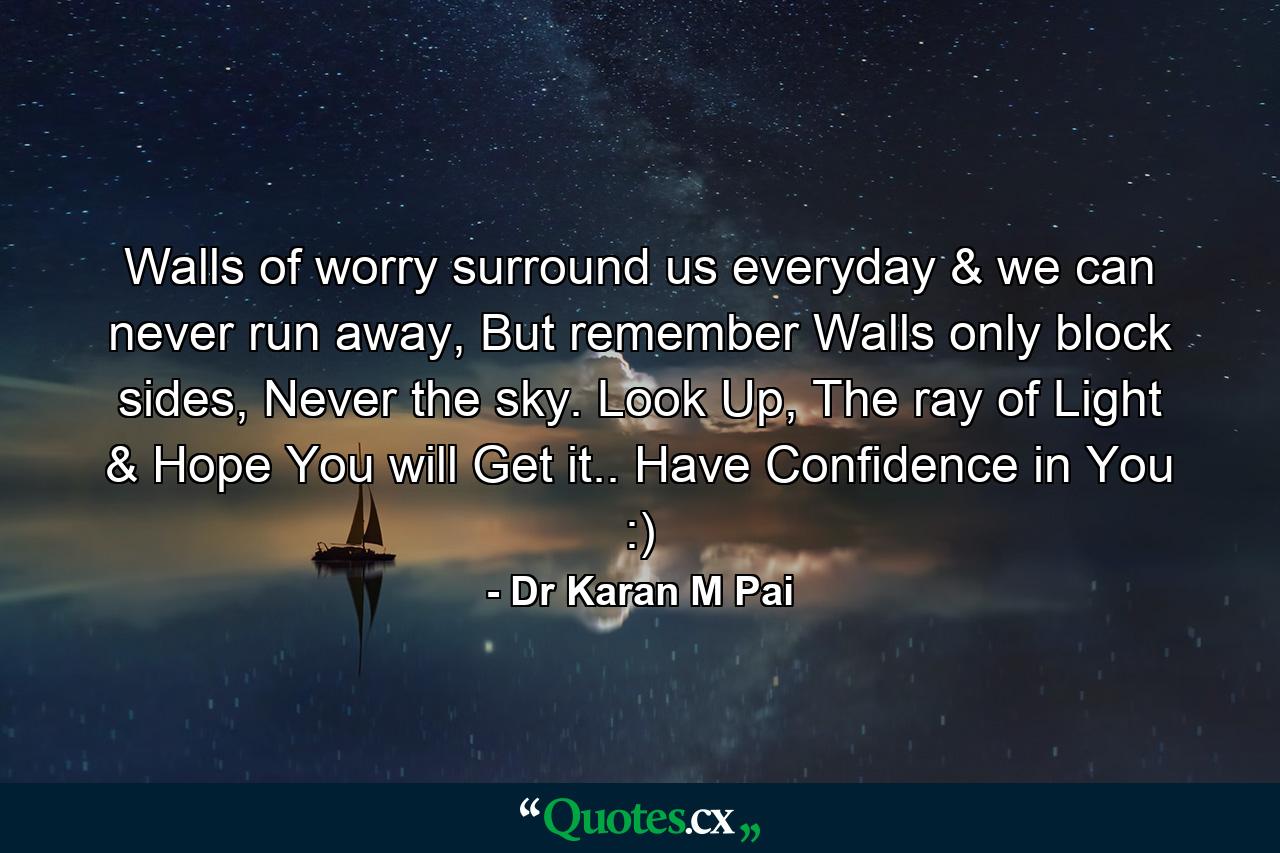 Walls of worry surround us everyday & we can never run away, But remember Walls only block sides, Never the sky. Look Up, The ray of Light & Hope You will Get it.. Have Confidence in You :) - Quote by Dr Karan M Pai