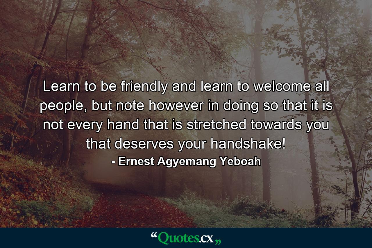 Learn to be friendly and learn to welcome all people, but note however in doing so that it is not every hand that is stretched towards you that deserves your handshake! - Quote by Ernest Agyemang Yeboah