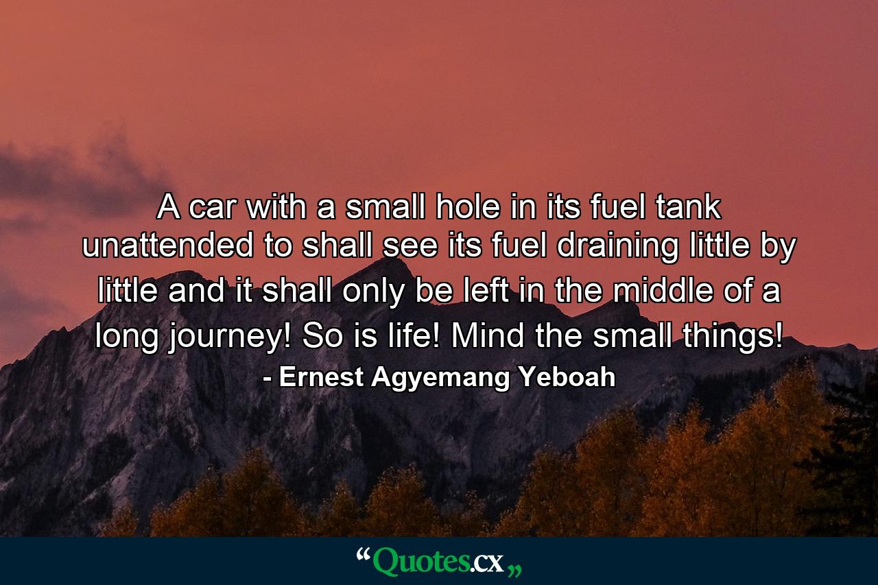 A car with a small hole in its fuel tank unattended to shall see its fuel draining little by little and it shall only be left in the middle of a long journey! So is life! Mind the small things! - Quote by Ernest Agyemang Yeboah