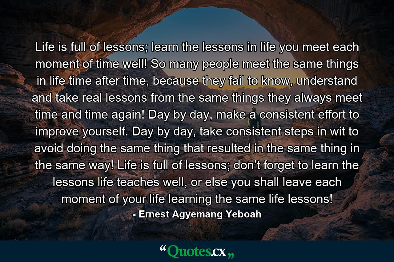 Life is full of lessons; learn the lessons in life you meet each moment of time well! So many people meet the same things in life time after time, because they fail to know, understand and take real lessons from the same things they always meet time and time again! Day by day, make a consistent effort to improve yourself. Day by day, take consistent steps in wit to avoid doing the same thing that resulted in the same thing in the same way! Life is full of lessons; don’t forget to learn the lessons life teaches well, or else you shall leave each moment of your life learning the same life lessons! - Quote by Ernest Agyemang Yeboah