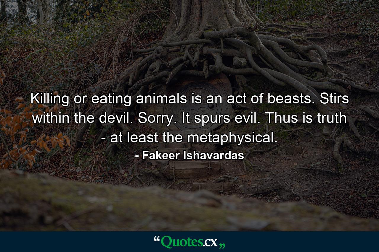 Killing or eating animals is an act of beasts. Stirs within the devil. Sorry. It spurs evil. Thus is truth - at least the metaphysical. - Quote by Fakeer Ishavardas