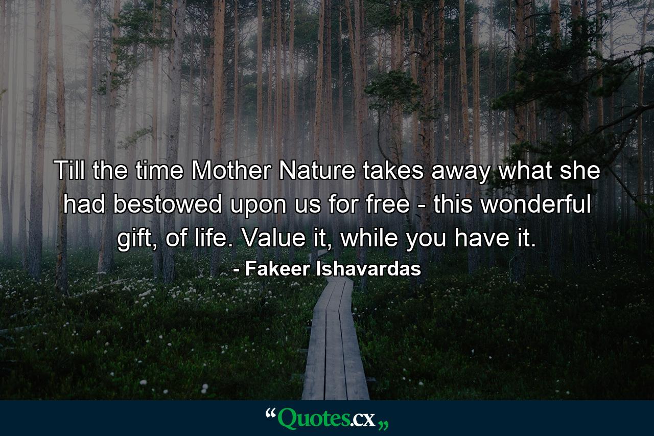 Till the time Mother Nature takes away what she had bestowed upon us for free - this wonderful gift, of life. Value it, while you have it. - Quote by Fakeer Ishavardas