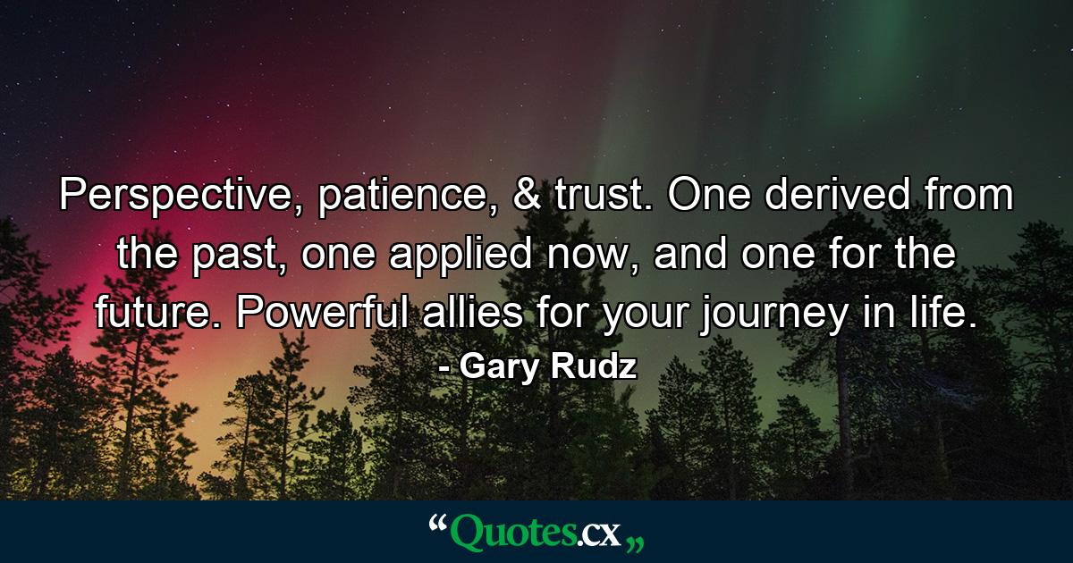 Perspective, patience, & trust. One derived from the past, one applied now, and one for the future. Powerful allies for your journey in life. - Quote by Gary Rudz