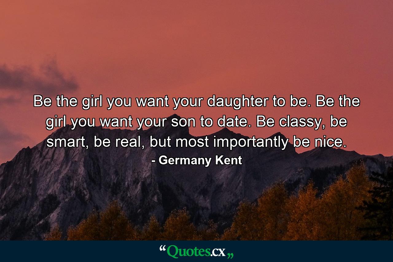 Be the girl you want your daughter to be. Be the girl you want your son to date. Be classy, be smart, be real, but most importantly be nice. - Quote by Germany Kent