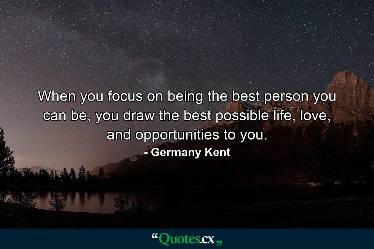 When you focus on being the best person you can be, you draw the best possible life, love, and opportunities to you. - Quote by Germany Kent