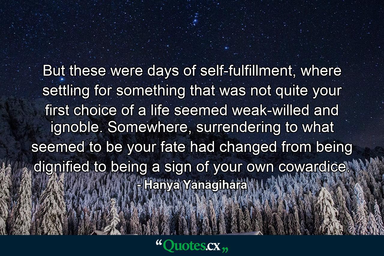 But these were days of self-fulfillment, where settling for something that was not quite your first choice of a life seemed weak-willed and ignoble. Somewhere, surrendering to what seemed to be your fate had changed from being dignified to being a sign of your own cowardice. - Quote by Hanya Yanagihara