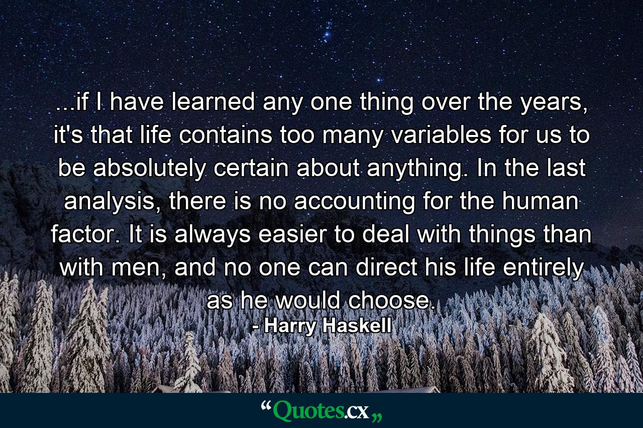 ...if I have learned any one thing over the years, it's that life contains too many variables for us to be absolutely certain about anything. In the last analysis, there is no accounting for the human factor. It is always easier to deal with things than with men, and no one can direct his life entirely as he would choose. - Quote by Harry Haskell