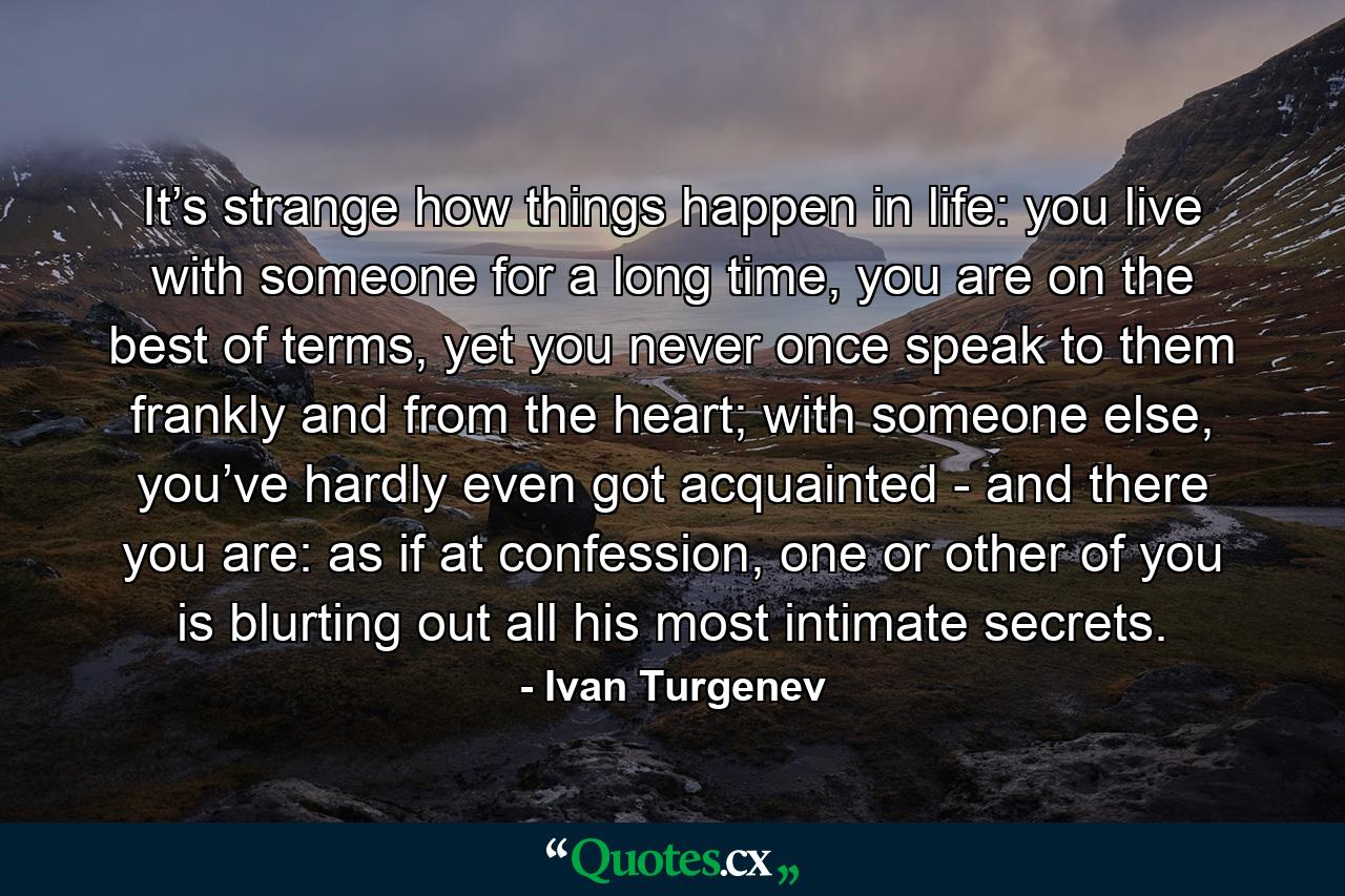 It’s strange how things happen in life: you live with someone for a long time, you are on the best of terms, yet you never once speak to them frankly and from the heart; with someone else, you’ve hardly even got acquainted - and there you are: as if at confession, one or other of you is blurting out all his most intimate secrets. - Quote by Ivan Turgenev