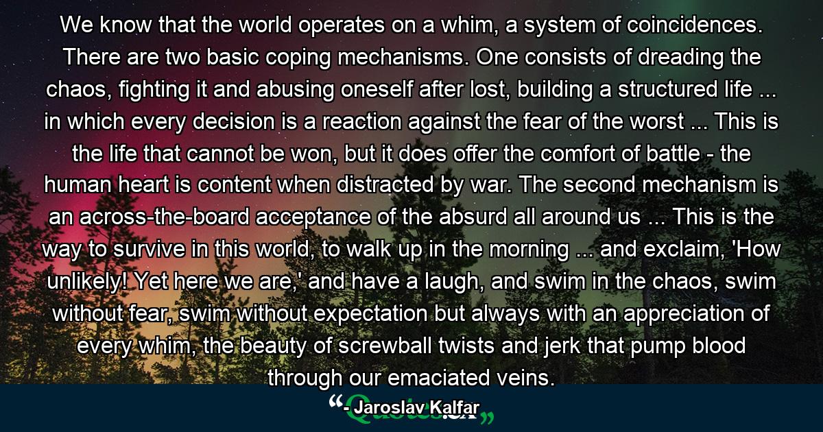 We know that the world operates on a whim, a system of coincidences. There are two basic coping mechanisms. One consists of dreading the chaos, fighting it and abusing oneself after lost, building a structured life ... in which every decision is a reaction against the fear of the worst ... This is the life that cannot be won, but it does offer the comfort of battle - the human heart is content when distracted by war. The second mechanism is an across-the-board acceptance of the absurd all around us ... This is the way to survive in this world, to walk up in the morning ... and exclaim, 'How unlikely! Yet here we are,' and have a laugh, and swim in the chaos, swim without fear, swim without expectation but always with an appreciation of every whim, the beauty of screwball twists and jerk that pump blood through our emaciated veins. - Quote by Jaroslav Kalfar