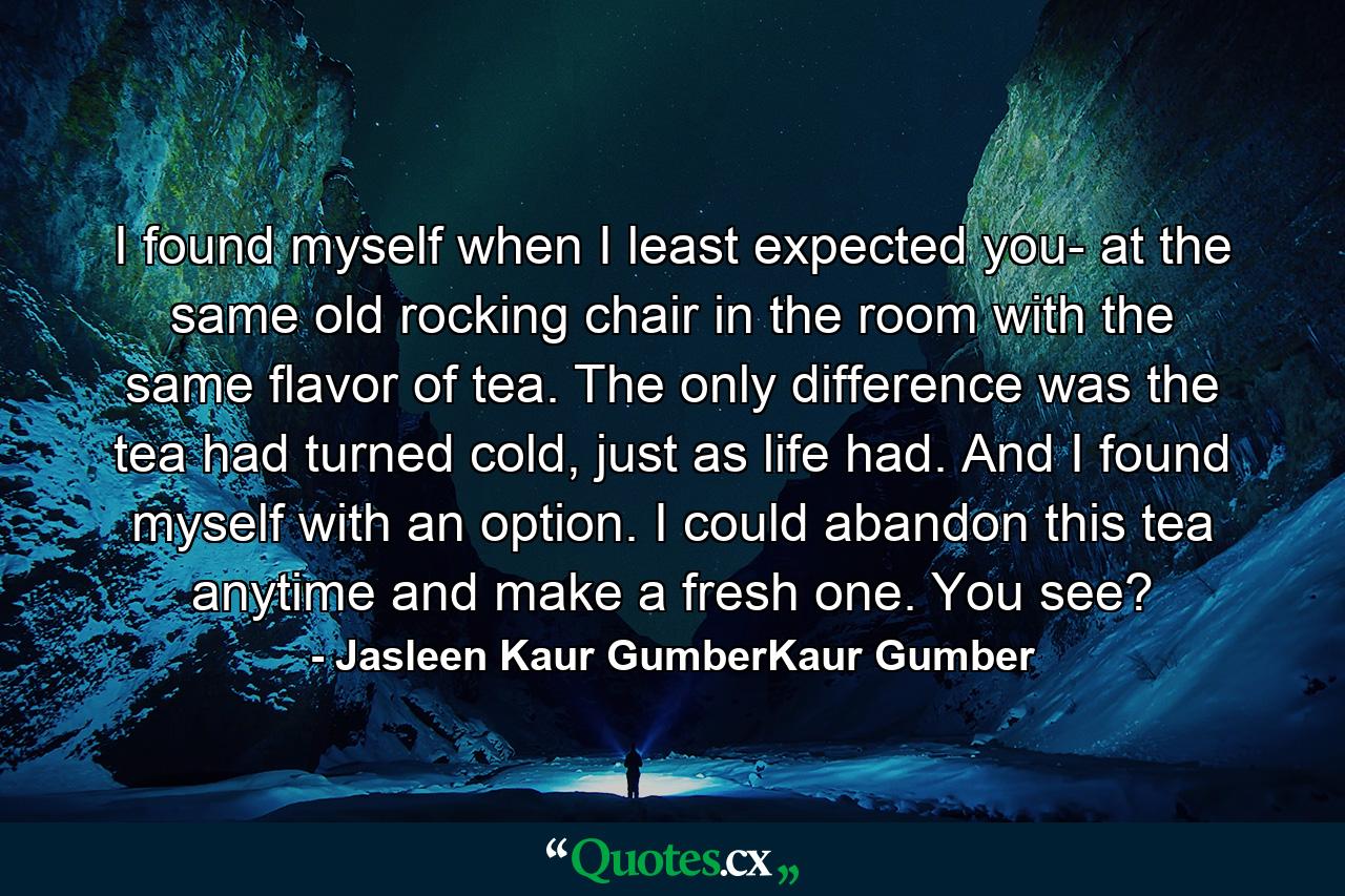 I found myself when I least expected you- at the same old rocking chair in the room with the same flavor of tea. The only difference was the tea had turned cold, just as life had. And I found myself with an option. I could abandon this tea anytime and make a fresh one. You see? - Quote by Jasleen Kaur GumberKaur Gumber