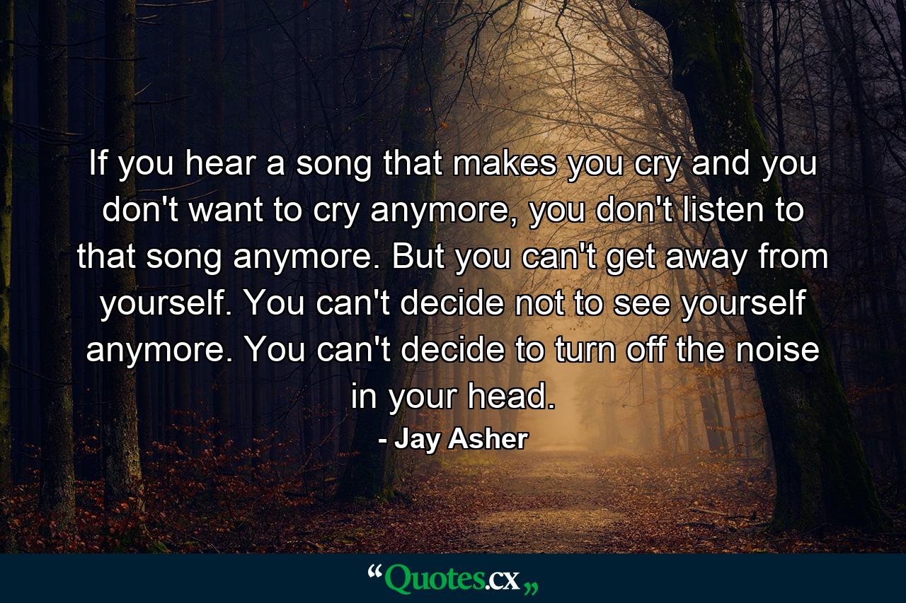 If you hear a song that makes you cry and you don't want to cry anymore, you don't listen to that song anymore. But you can't get away from yourself. You can't decide not to see yourself anymore. You can't decide to turn off the noise in your head. - Quote by Jay Asher