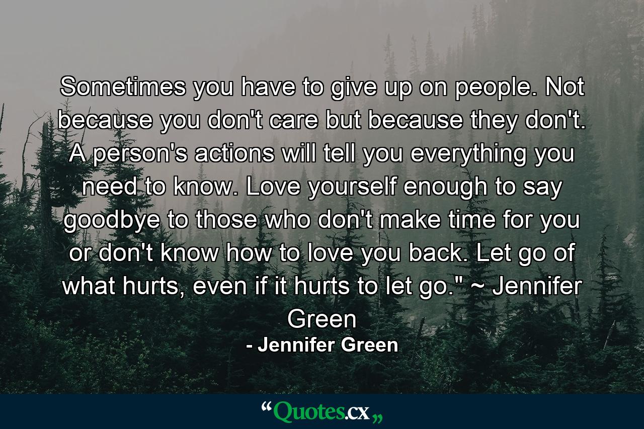 Sometimes you have to give up on people. Not because you don't care but because they don't. A person's actions will tell you everything you need to know. Love yourself enough to say goodbye to those who don't make time for you or don't know how to love you back. Let go of what hurts, even if it hurts to let go.