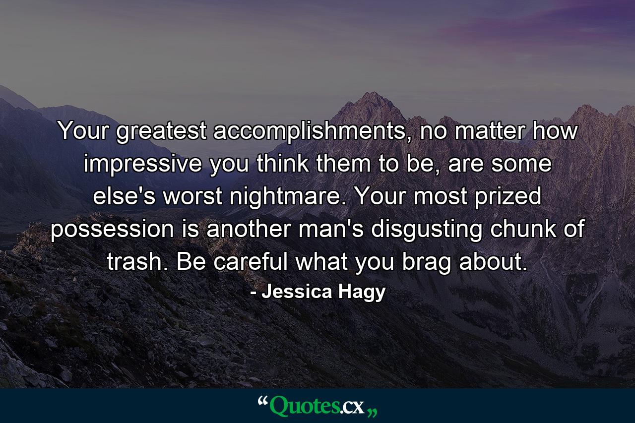 Your greatest accomplishments, no matter how impressive you think them to be, are some else's worst nightmare. Your most prized possession is another man's disgusting chunk of trash. Be careful what you brag about. - Quote by Jessica Hagy